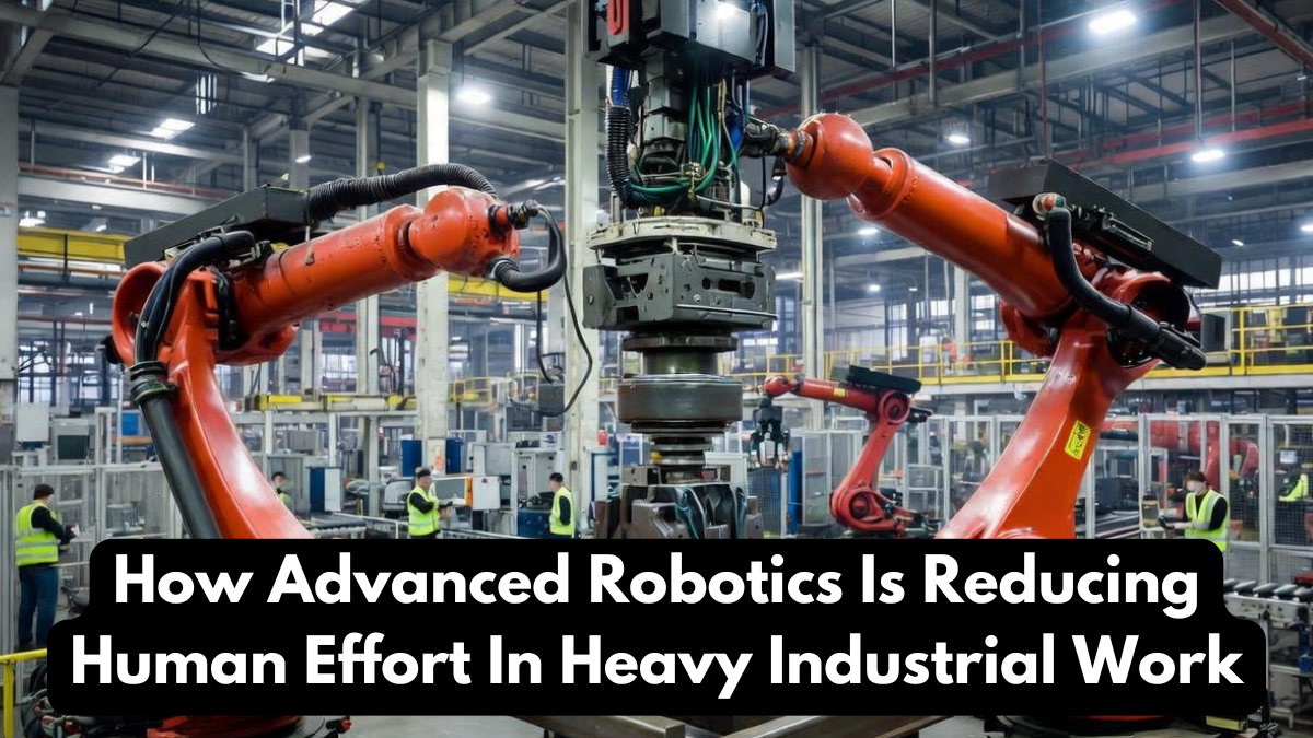 How Advanced Robotics Is Reducing Human Effort In Heavy Industrial Work
